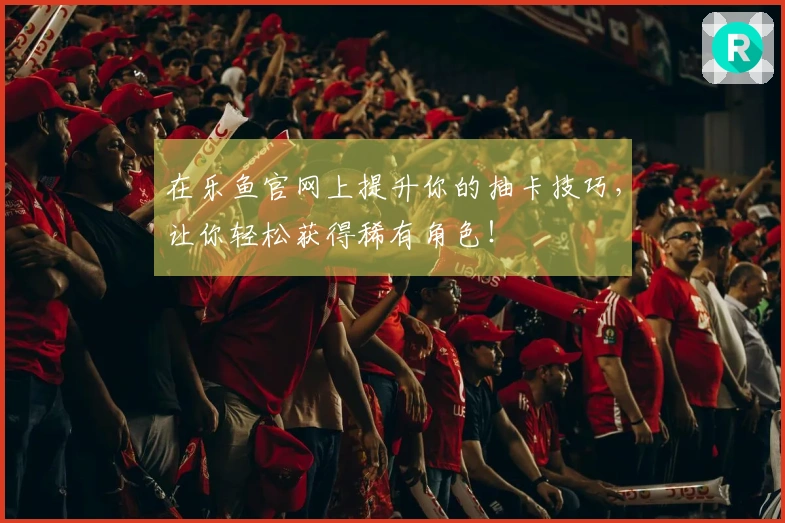 在乐鱼官网上提升你的抽卡技巧，让你轻松获得稀有角色！
