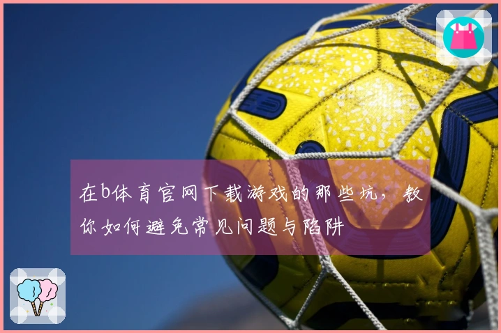 在b体育官网下载游戏的那些坑，教你如何避免常见问题与陷阱