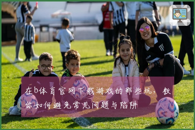 在b体育官网下载游戏的那些坑，教你如何避免常见问题与陷阱