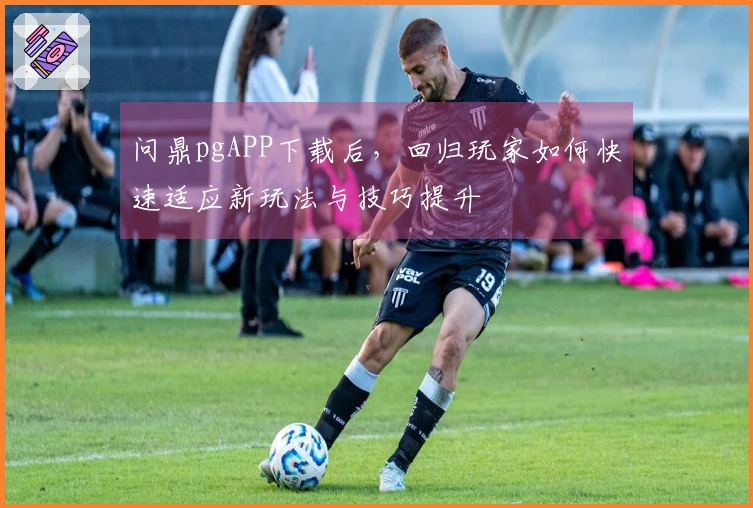 问鼎pgAPP下载后，回归玩家如何快速适应新玩法与技巧提升