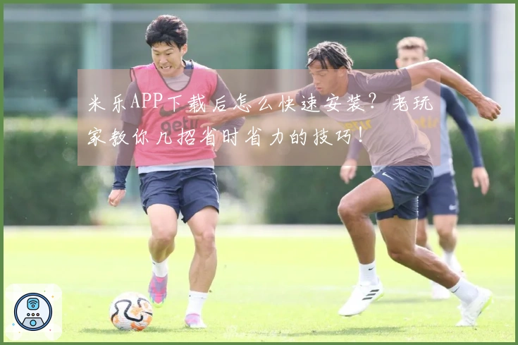 米乐APP下载后怎么快速安装？老玩家教你几招省时省力的技巧！